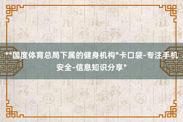 **国度体育总局下属的健身机构*卡口袋-专注手机安全-信息知识分享*