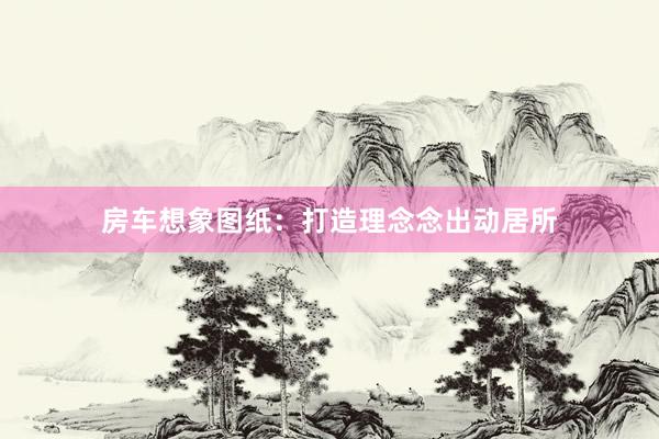 房车想象图纸：打造理念念出动居所
