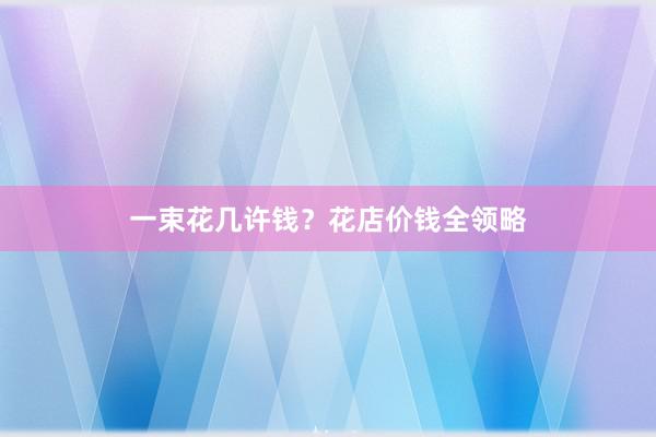 一束花几许钱？花店价钱全领略